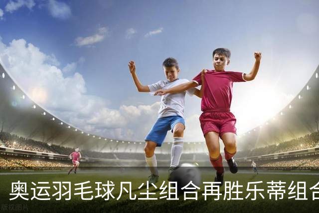 奥运羽毛球凡尘组合再胜乐蒂组合 闯进女双决赛