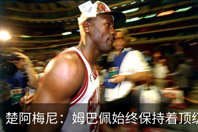 楚阿梅尼：姆巴佩始终保持着顶级水准，他总能在关键战中挺身而出